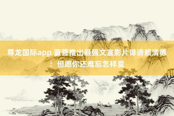 尊龙国际app 蓝营推出最强文宣影片诽谤赖清德：但愿你还难忘怎样爱