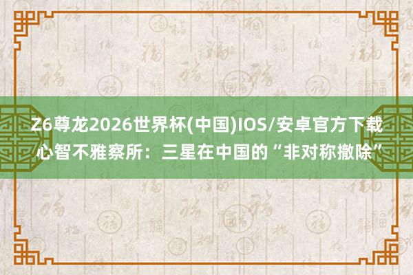 Z6尊龙2026世界杯(中国)IOS/安卓官方下载 心智不雅察所：三星在中国的“非对称撤除”