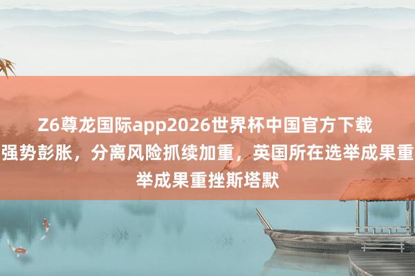 Z6尊龙国际app2026世界杯中国官方下载 极右势力强势彭胀，分离风险抓续加重，英国所在选举成果重挫斯塔默