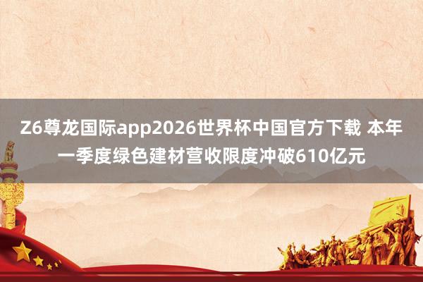 Z6尊龙国际app2026世界杯中国官方下载 本年一季度绿色建材营收限度冲破610亿元