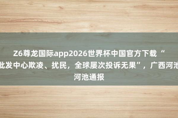 Z6尊龙国际app2026世界杯中国官方下载 “畜生批发中心欺凌、扰民，全球屡次投诉无果”，广西河池通报