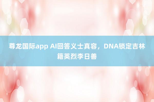 尊龙国际app AI回答义士真容，DNA锁定吉林籍英烈李日善
