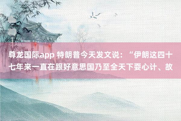 尊龙国际app 特朗普今天发文说：“伊朗这四十七年来一直在跟好意思国乃至全天下耍心计、故