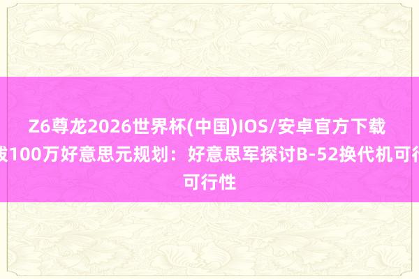 Z6尊龙2026世界杯(中国)IOS/安卓官方下载 先拨100万好意思元规划：好意思军探讨B-52换代机可行性