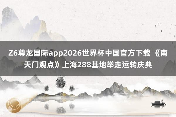 Z6尊龙国际app2026世界杯中国官方下载 《南天门观点》上海288基地举走运转庆典