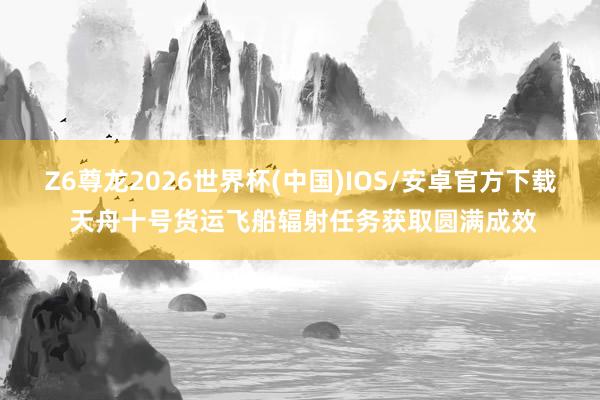Z6尊龙2026世界杯(中国)IOS/安卓官方下载 天舟十号货运飞船辐射任务获取圆满成效