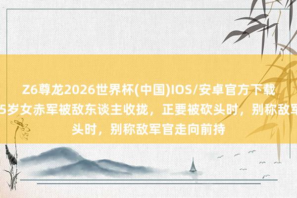 Z6尊龙2026世界杯(中国)IOS/安卓官方下载 1937年，15岁女赤军被敌东谈主收拢，正要被砍头时，别称敌军官走向前持