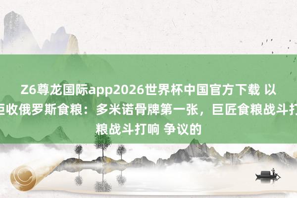 Z6尊龙国际app2026世界杯中国官方下载 以色列倏得拒收俄罗斯食粮：多米诺骨牌第一张，巨匠食粮战斗打响 争议的