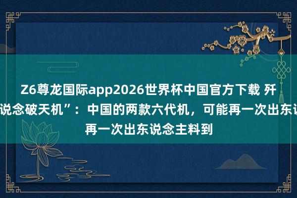 Z6尊龙国际app2026世界杯中国官方下载 歼-35总师“说念破天机”：中国的两款六代机，可能再一次出东说念主料到
