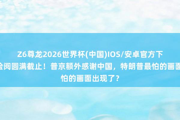 Z6尊龙2026世界杯(中国)IOS/安卓官方下载 红场检阅圆满截止！普京额外感谢中国，特朗普最怕的画面出现了？