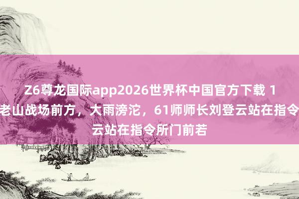 Z6尊龙国际app2026世界杯中国官方下载 1986年，老山战场前方，大雨滂沱，61师师长刘登云站在指令所门前若