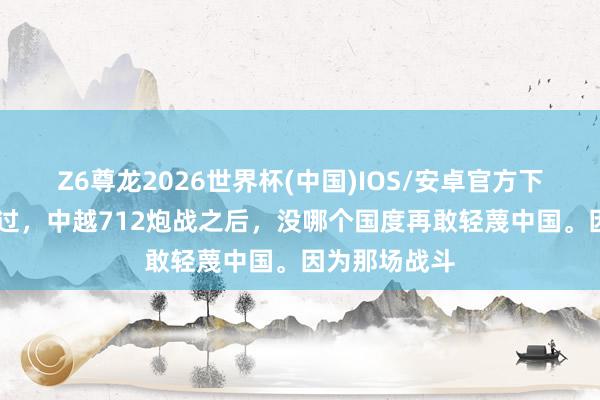 Z6尊龙2026世界杯(中国)IOS/安卓官方下载 普京曾说过，中越712炮战之后，没哪个国度再敢轻蔑中国。因为那场战斗