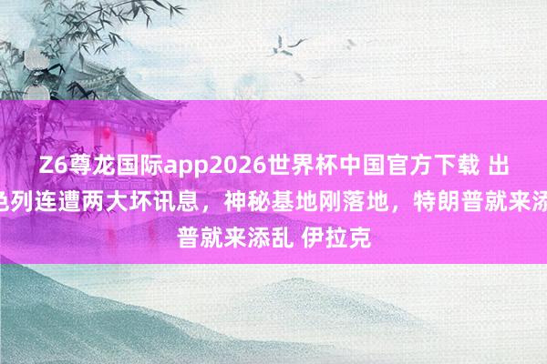Z6尊龙国际app2026世界杯中国官方下载 出事了，以色列连遭两大坏讯息，神秘基地刚落地，特朗普就来添乱 伊拉克