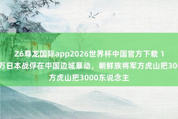 Z6尊龙国际app2026世界杯中国官方下载 1946年，上万日本战俘在中国边城暴动，朝鲜族将军方虎山把3000东说念主