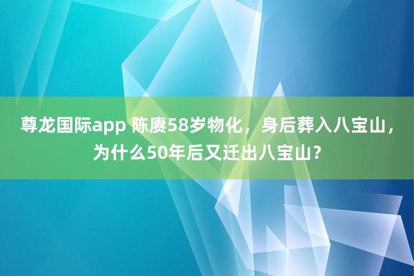尊龙国际app 陈赓58岁物化，身后葬入八宝山，为什么50年后又迁出八宝山？