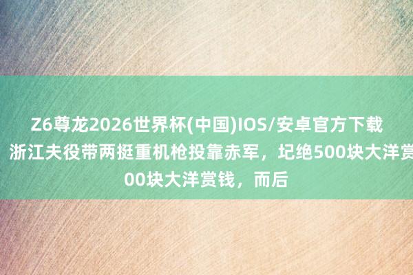 Z6尊龙2026世界杯(中国)IOS/安卓官方下载 1929年，浙江夫役带两挺重机枪投靠赤军，圮绝500块大洋赏钱，而后