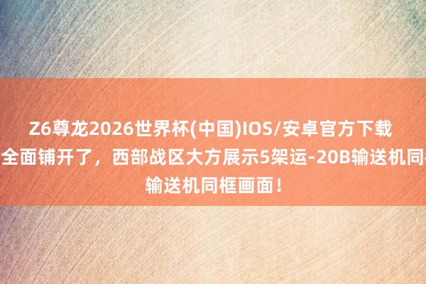 Z6尊龙2026世界杯(中国)IOS/安卓官方下载 运-20B全面铺开了，西部战区大方展示5架运-20B输送机同框画面！