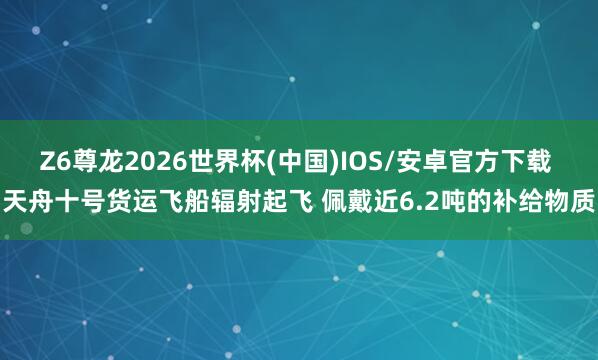 Z6尊龙2026世界杯(中国)IOS/安卓官方下载 天舟十号货运飞船辐射起飞 佩戴近6.2吨的补给物质