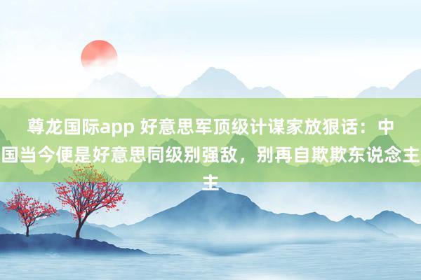 尊龙国际app 好意思军顶级计谋家放狠话：中国当今便是好意思同级别强敌，别再自欺欺东说念主