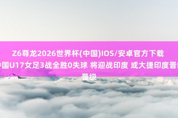 Z6尊龙2026世界杯(中国)IOS/安卓官方下载 中国U17女足3战全胜0失球 将迎战印度 或大捷印度晋级
