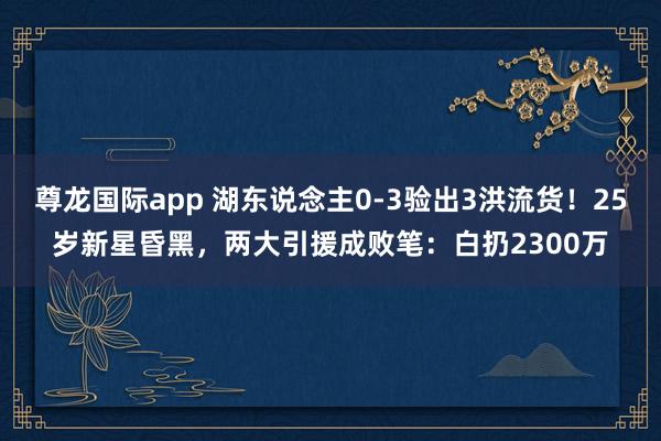 尊龙国际app 湖东说念主0-3验出3洪流货！25岁新星昏黑，两大引援成败笔：白扔2300万