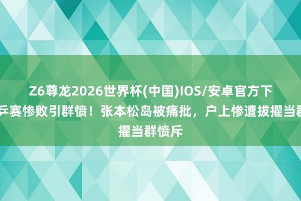 Z6尊龙2026世界杯(中国)IOS/安卓官方下载 世乒赛惨败引群愤！张本松岛被痛批，户上惨遭拔擢当群愤斥
