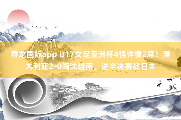 尊龙国际app U17女足亚洲杯4强详情2席！澳大利亚2-0淘汰越南，进半决赛战日本