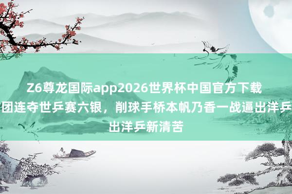 Z6尊龙国际app2026世界杯中国官方下载 日本女团连夺世乒赛六银，削球手桥本帆乃香一战逼出洋乒新清苦
