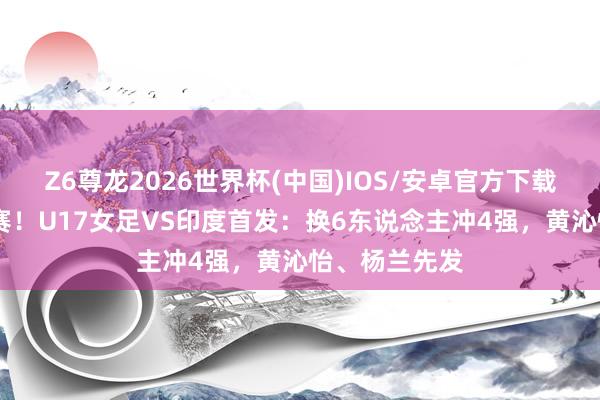Z6尊龙2026世界杯(中国)IOS/安卓官方下载 赢球进世少赛！U17女足VS印度首发：换6东说念主冲4强，黄沁怡、杨兰先发