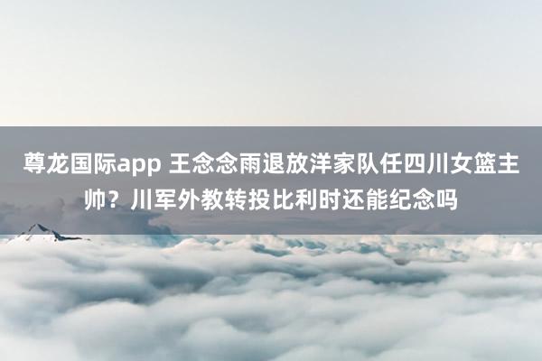 尊龙国际app 王念念雨退放洋家队任四川女篮主帅？川军外教转投比利时还能纪念吗