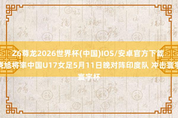 Z6尊龙2026世界杯(中国)IOS/安卓官方下载 马晓旭将率中国U17女足5月11日晚对阵印度队 冲击寰宇杯