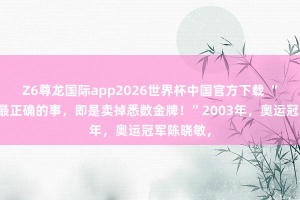 Z6尊龙国际app2026世界杯中国官方下载 “我作念得最正确的事，即是卖掉悉数金牌！”2003年，奥运冠军陈晓敏，