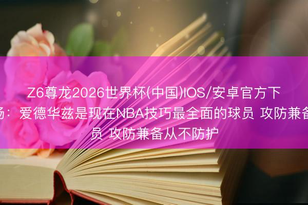 Z6尊龙2026世界杯(中国)IOS/安卓官方下载 尼克·杨：爱德华兹是现在NBA技巧最全面的球员 攻防兼备从不防护