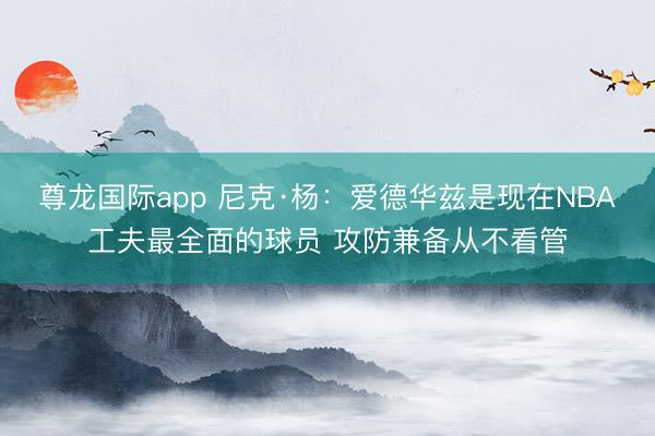尊龙国际app 尼克·杨：爱德华兹是现在NBA工夫最全面的球员 攻防兼备从不看管
