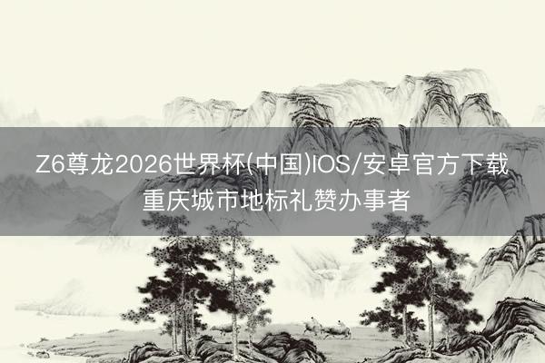 Z6尊龙2026世界杯(中国)IOS/安卓官方下载 重庆城市地标礼赞办事者