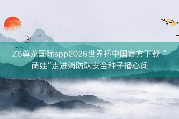 Z6尊龙国际app2026世界杯中国官方下载 “萌娃”走进消防队安全种子播心间