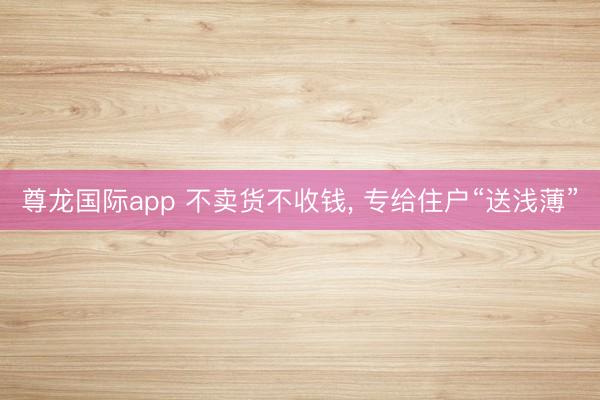 尊龙国际app 不卖货不收钱， 专给住户“送浅薄”