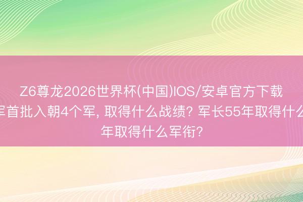 Z6尊龙2026世界杯(中国)IOS/安卓官方下载 志愿军首批入朝4个军， 取得什么战绩? 军长55年取得什么军衔?