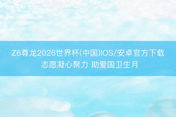 Z6尊龙2026世界杯(中国)IOS/安卓官方下载 志愿凝心聚力 助爱国卫生月