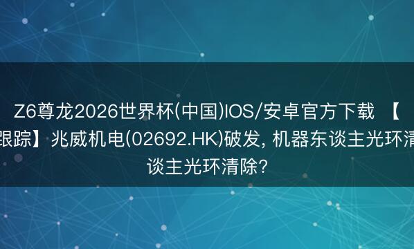 Z6尊龙2026世界杯(中国)IOS/安卓官方下载 【IPO跟踪】兆威机电(02692.HK)破发， 机器东谈主光环清除?