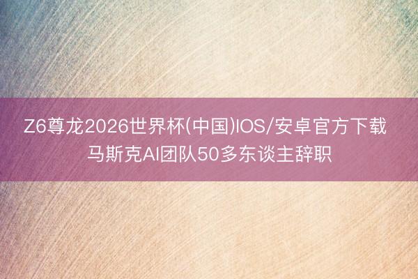 Z6尊龙2026世界杯(中国)IOS/安卓官方下载 马斯克AI团队50多东谈主辞职