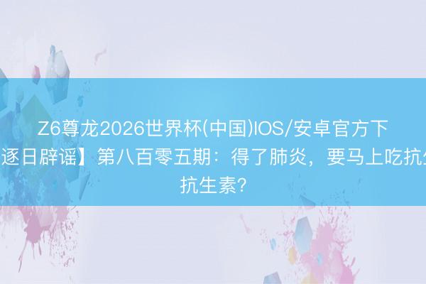 Z6尊龙2026世界杯(中国)IOS/安卓官方下载 【逐日辟谣】第八百零五期：得了肺炎，要马上吃抗生素？