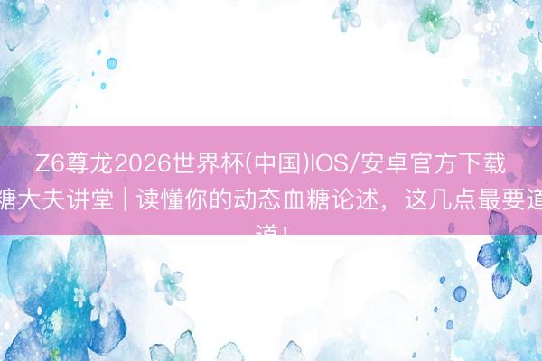 Z6尊龙2026世界杯(中国)IOS/安卓官方下载 糖大夫讲堂 | 读懂你的动态血糖论述，这几点最要道！