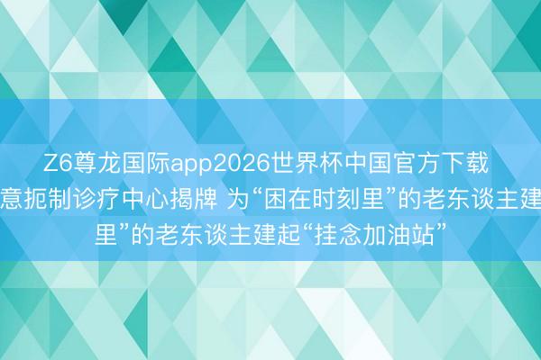 Z6尊龙国际app2026世界杯中国官方下载 成皆郫皆老年主意扼制诊疗中心揭牌 为“困在时刻里”的老东谈主建起“挂念加油站”