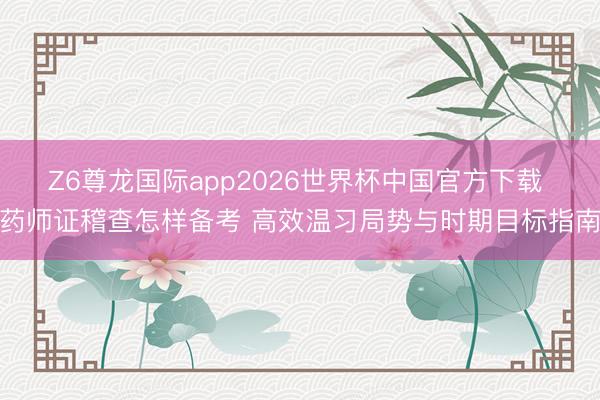 Z6尊龙国际app2026世界杯中国官方下载 药师证稽查怎样备考 高效温习局势与时期目标指南
