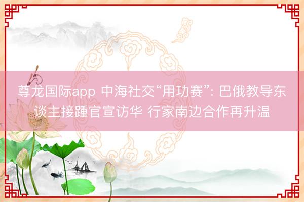 尊龙国际app 中海社交“用功赛”: 巴俄教导东谈主接踵官宣访华 行家南边合作再升温