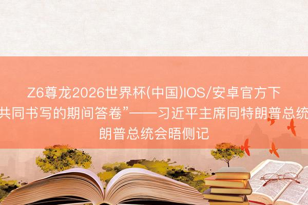 Z6尊龙2026世界杯(中国)IOS/安卓官方下载 “需要共同书写的期间答卷”——习近平主席同特朗普总统会晤侧记