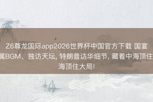 Z6尊龙国际app2026世界杯中国官方下载 国宴放专属BGM、独访天坛， 特朗普访华细节， 藏着中海顶住大局!