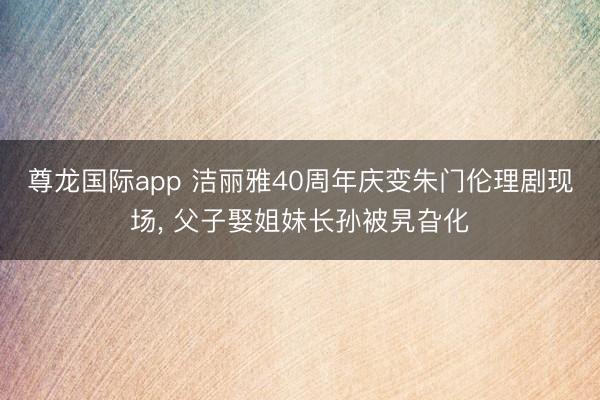 尊龙国际app 洁丽雅40周年庆变朱门伦理剧现场， 父子娶姐妹长孙被旯旮化