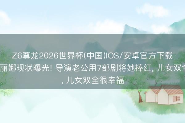 Z6尊龙2026世界杯(中国)IOS/安卓官方下载 52岁岳丽娜现状曝光! 导演老公用7部剧将她捧红， 儿女双全很幸福